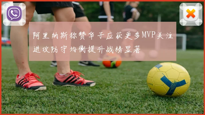 阿里纳斯称赞华子应获更多MVP关注进攻防守均衡提升战绩显著