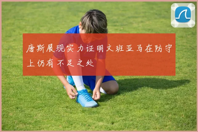 唐斯展现实力证明文班亚马在防守上仍有不足之处