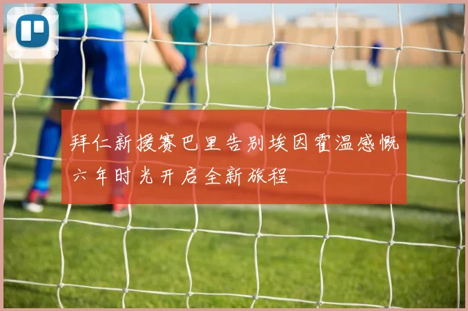 拜仁新援赛巴里告别埃因霍温感慨六年时光开启全新旅程