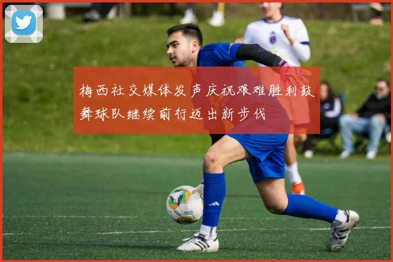 梅西社交媒体发声庆祝艰难胜利鼓舞球队继续前行迈出新步伐