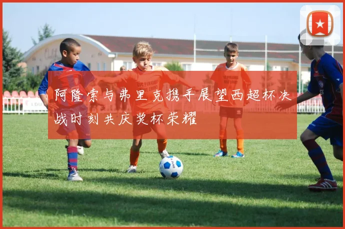 阿隆索与弗里克携手展望西超杯决战时刻共庆奖杯荣耀