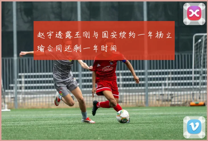 赵宇透露王刚与国安续约一年杨立瑜合同还剩一年时间