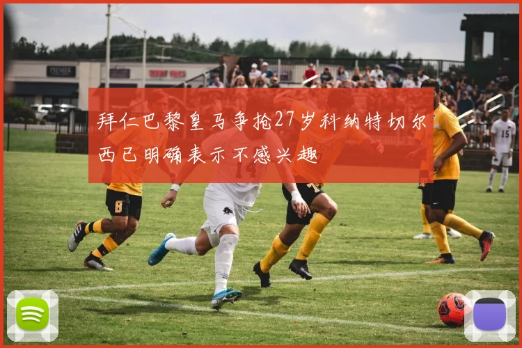 拜仁巴黎皇马争抢27岁科纳特切尔西已明确表示不感兴趣