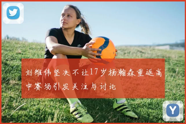 刘维伟坚决不让17岁杨瀚森重返高中赛场引发关注与讨论
