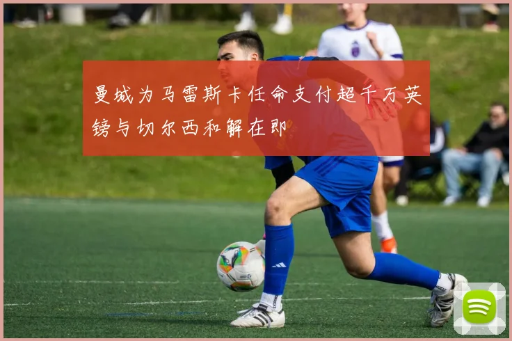 曼城为马雷斯卡任命支付超千万英镑与切尔西和解在即