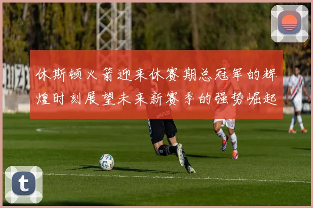 休斯顿火箭迎来休赛期总冠军的辉煌时刻展望未来新赛季的强势崛起