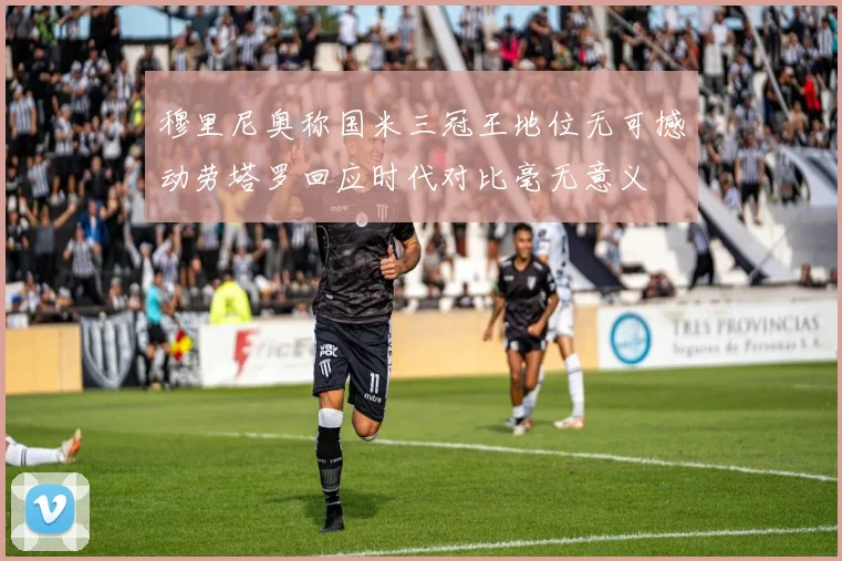 穆里尼奥称国米三冠王地位无可撼动劳塔罗回应时代对比毫无意义