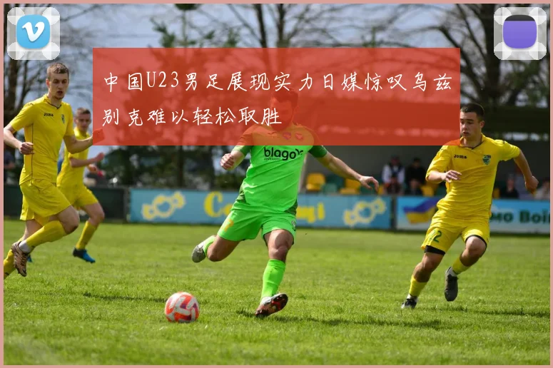 中国U23男足展现实力日媒惊叹乌兹别克难以轻松取胜