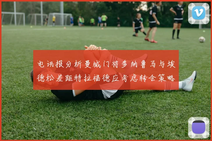 电讯报分析曼城门将多纳鲁马与埃德松差距特拉福德应考虑转会策略