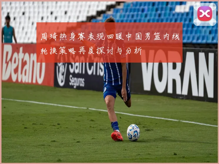 周琦热身赛表现回暖中国男篮内线轮换策略再度探讨与分析